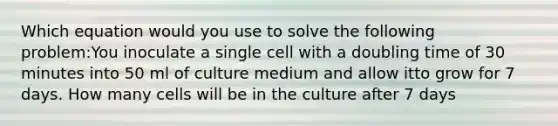 Which equation would you use to solve the following problem:You inoculate a single cell with a doubling time of 30 minutes into 50 ml of culture medium and allow itto grow for 7 days. How many cells will be in the culture after 7 days