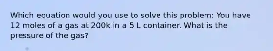 Which equation would you use to solve this problem: You have 12 moles of a gas at 200k in a 5 L container. What is the pressure of the gas?