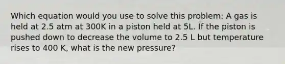 Which equation would you use to solve this problem: A gas is held at 2.5 atm at 300K in a piston held at 5L. If the piston is pushed down to decrease the volume to 2.5 L but temperature rises to 400 K, what is the new pressure?