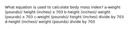 What equation is used to calculate body mass index? a-weight (pounds)/ height (inches) x 703 b-height (inches)/ weight (pounds) x 703 c-weight (pounds)/ height (inches) divide by 703 d-height (inches)/ weight (pounds) divide by 703