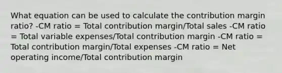 What equation can be used to calculate the contribution margin ratio? -CM ratio = Total contribution margin/Total sales -CM ratio = Total variable expenses/Total contribution margin -CM ratio = Total contribution margin/Total expenses -CM ratio = Net operating income/Total contribution margin