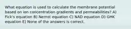 What equation is used to calculate the membrane potential based on ion concentration gradients and permeabilities? A) Fick's equation B) Nernst equation C) NAD equation D) GHK equation E) None of the answers is correct.