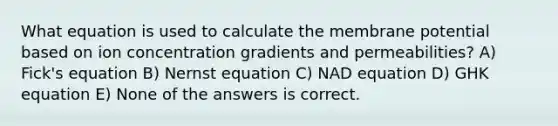 What equation is used to calculate the membrane potential based on ion concentration gradients and permeabilities? A) Fick's equation B) Nernst equation C) NAD equation D) GHK equation E) None of the answers is correct.