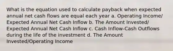 What is the equation used to calculate payback when expected annual net cash flows are equal each year a. Operating Income/ Expected Annual Net Cash Inflow b. The Amount Invested/ Expected Annual Net Cash Inflow c. Cash Inflow-Cash Outflows during the life of the investment d. The Amount Invested/Operating Income