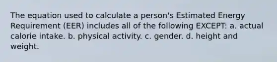 The equation used to calculate a person's Estimated Energy Requirement (EER) includes all of the following EXCEPT: a. actual calorie intake. b. physical activity. c. gender. d. height and weight.