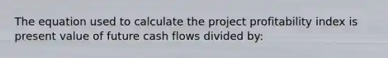 The equation used to calculate the project profitability index is present value of future cash flows divided by: