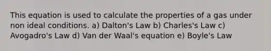 This equation is used to calculate the properties of a gas under non ideal conditions. a) Dalton's Law b) Charles's Law c) Avogadro's Law d) Van der Waal's equation e) Boyle's Law