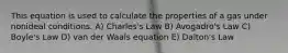 This equation is used to calculate the properties of a gas under nonideal conditions. A) Charles's Law B) Avogadro's Law C) Boyle's Law D) van der Waals equation E) Dalton's Law