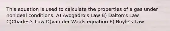 This equation is used to calculate the properties of a gas under nonideal conditions. A) Avogadro's Law B) Dalton's Law C)Charles's Law D)van der Waals equation E) Boyle's Law