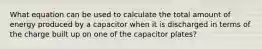 What equation can be used to calculate the total amount of energy produced by a capacitor when it is discharged in terms of the charge built up on one of the capacitor plates?