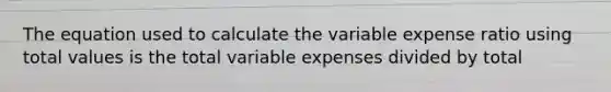 The equation used to calculate the variable expense ratio using total values is the total variable expenses divided by total