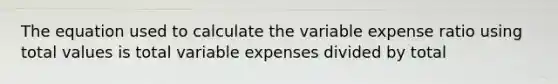 The equation used to calculate the variable expense ratio using total values is total variable expenses divided by total