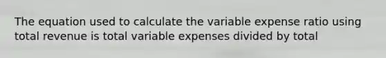 The equation used to calculate the variable expense ratio using total revenue is total variable expenses divided by total