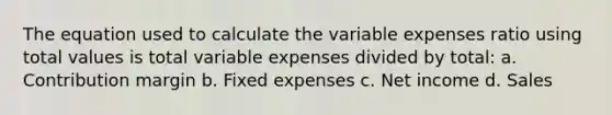 The equation used to calculate the variable expenses ratio using total values is total variable expenses divided by total: a. Contribution margin b. Fixed expenses c. Net income d. Sales