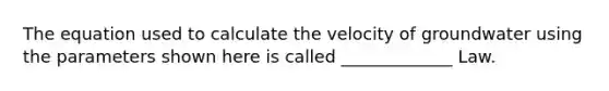 The equation used to calculate the velocity of groundwater using the parameters shown here is called _____________ Law.