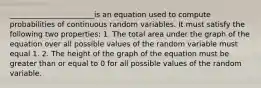 _______________________is an equation used to compute probabilities of continuous random variables. It must satisfy the following two properties: 1. The total area under the graph of the equation over all possible values of the random variable must equal 1. 2. The height of the graph of the equation must be greater than or equal to 0 for all possible values of the random variable.