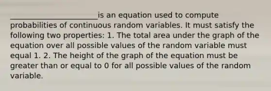 _______________________is an equation used to compute probabilities of continuous random variables. It must satisfy the following two properties: 1. The total area under the graph of the equation over all possible values of the random variable must equal 1. 2. The height of the graph of the equation must be greater than or equal to 0 for all possible values of the random variable.