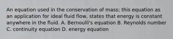 An equation used in the conservation of mass; this equation as an application for ideal fluid flow, states that energy is constant anywhere in the fluid. A. Bernoulli's equation B. Reynolds number C. continuity equation D. energy equation