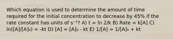 Which equation is used to determine the amount of time required for the initial concentration to decrease by 45% if the rate constant has units of s⁻¹? A) t = ln 2/k B) Rate = k[A] C) ln([A]/[A]₀) = -kt D) [A] = [A]₀ - kt E) 1/[A] = 1/[A]₀ + kt