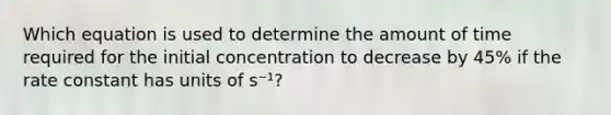 Which equation is used to determine the amount of time required for the initial concentration to decrease by 45% if the rate constant has units of s⁻¹?