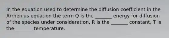 In the equation used to determine the diffusion coefficient in the Arrhenius equation the term Q is the _______ energy for diffusion of the species under consideration, R is the _______ constant, T is the _______ temperature.