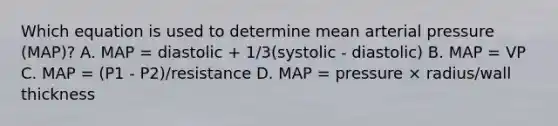 Which equation is used to determine mean arterial pressure (MAP)? A. MAP = diastolic + 1/3(systolic - diastolic) B. MAP = VP C. MAP = (P1 - P2)/resistance D. MAP = pressure × radius/wall thickness