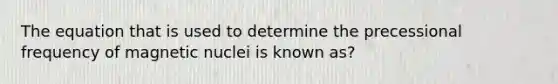 The equation that is used to determine the precessional frequency of magnetic nuclei is known as?