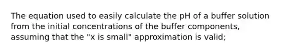 The equation used to easily calculate the pH of a buffer solution from the initial concentrations of the buffer components, assuming that the "x is small" approximation is valid;