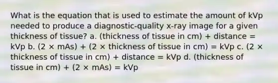 What is the equation that is used to estimate the amount of kVp needed to produce a diagnostic-quality x-ray image for a given thickness of tissue? a. (thickness of tissue in cm) + distance = kVp b. (2 × mAs) + (2 × thickness of tissue in cm) = kVp c. (2 × thickness of tissue in cm) + distance = kVp d. (thickness of tissue in cm) + (2 × mAs) = kVp