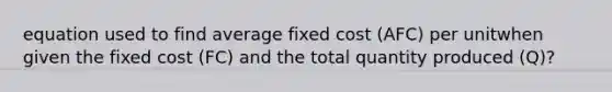 equation used to find average fixed cost (AFC) per unitwhen given the fixed cost (FC) and the total quantity produced (Q)?