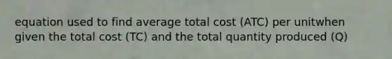 equation used to find average total cost (ATC) per unitwhen given the total cost (TC) and the total quantity produced (Q)