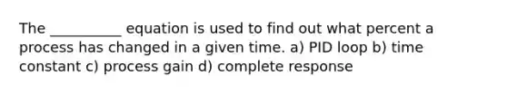 The __________ equation is used to find out what percent a process has changed in a given time. a) PID loop b) time constant c) process gain d) complete response