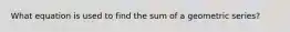 What equation is used to find the sum of a geometric series?