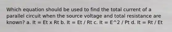 Which equation should be used to find the total current of a parallel circuit when the source voltage and total resistance are known? a. It = Et x Rt b. It = Et / Rt c. It = E^2 / Pt d. It = Rt / Et