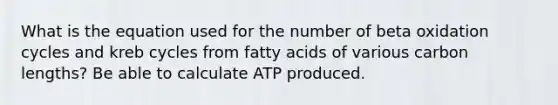 What is the equation used for the number of beta oxidation cycles and kreb cycles from fatty acids of various carbon lengths? Be able to calculate ATP produced.