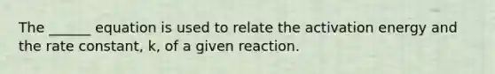 The ______ equation is used to relate the activation energy and the rate constant, k, of a given reaction.