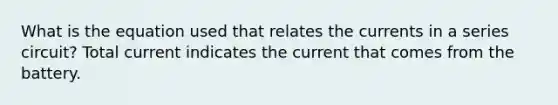 What is the equation used that relates the currents in a series circuit? Total current indicates the current that comes from the battery.