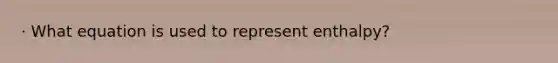 · What equation is used to represent enthalpy?