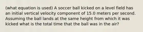 (what equation is used) A soccer ball kicked on a level field has an initial vertical velocity component of 15.0 meters per second. Assuming the ball lands at the same height from which it was kicked what is the total time that the ball was in the air?