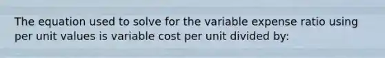 The equation used to solve for the variable expense ratio using per unit values is variable cost per unit divided by: