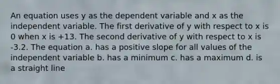 An equation uses y as the dependent variable and x as the independent variable. The first derivative of y with respect to x is 0 when x is +13. The second derivative of y with respect to x is -3.2. The equation a. has a positive slope for all values of the independent variable b. has a minimum c. has a maximum d. is a straight line