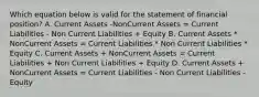 Which equation below is valid for the statement of financial position? A. Current Assets -NonCurrent Assets = Current Liabilities - Non Current Liabilities + Equity B. Current Assets * NonCurrent Assets = Current Liabilities * Non Current Liabilities * Equity C. Current Assets + NonCurrent Assets = Current Liabilities + Non Current Liabilities + Equity D. Current Assets + NonCurrent Assets = Current Liabilities - Non Current Liabilities - Equity