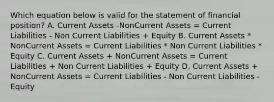 Which equation below is valid for the statement of financial position? A. Current Assets -NonCurrent Assets = Current Liabilities - Non Current Liabilities + Equity B. Current Assets * NonCurrent Assets = Current Liabilities * Non Current Liabilities * Equity C. Current Assets + NonCurrent Assets = Current Liabilities + Non Current Liabilities + Equity D. Current Assets + NonCurrent Assets = Current Liabilities - Non Current Liabilities - Equity