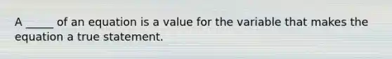 A _____ of an equation is a value for the variable that makes the equation a true statement.