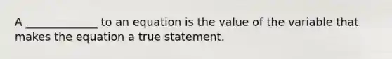 A _____________ to an equation is the value of the variable that makes the equation a true statement.