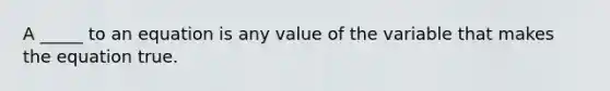 A _____ to an equation is any value of the variable that makes the equation true.