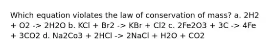 Which equation violates the law of conservation of mass? a. 2H2 + O2 -> 2H2O b. KCl + Br2 -> KBr + Cl2 c. 2Fe2O3 + 3C -> 4Fe + 3CO2 d. Na2Co3 + 2HCl -> 2NaCl + H2O + CO2