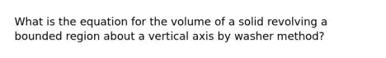 What is the equation for the volume of a solid revolving a bounded region about a vertical axis by washer method?