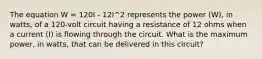 The equation W = 120I - 12I^2 represents the power (W), in watts, of a 120-volt circuit having a resistance of 12 ohms when a current (I) is flowing through the circuit. What is the maximum power, in watts, that can be delivered in this circuit?