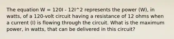 The equation W = 120I - 12I^2 represents the power (W), in watts, of a 120-volt circuit having a resistance of 12 ohms when a current (I) is flowing through the circuit. What is the maximum power, in watts, that can be delivered in this circuit?